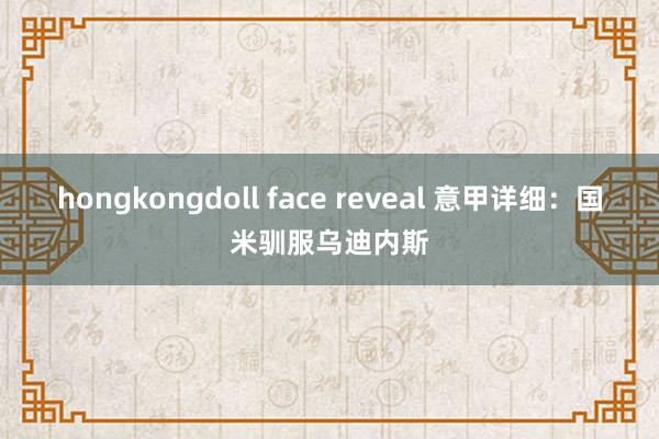 hongkongdoll face reveal 意甲详细：国米驯服乌迪内斯