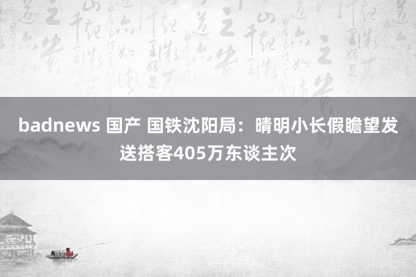 badnews 国产 国铁沈阳局：晴明小长假瞻望发送搭客405万东谈主次