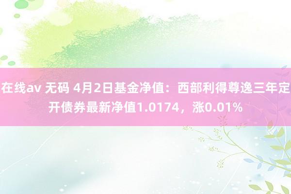 在线av 无码 4月2日基金净值：西部利得尊逸三年定开债券最新净值1.0174，涨0.01%