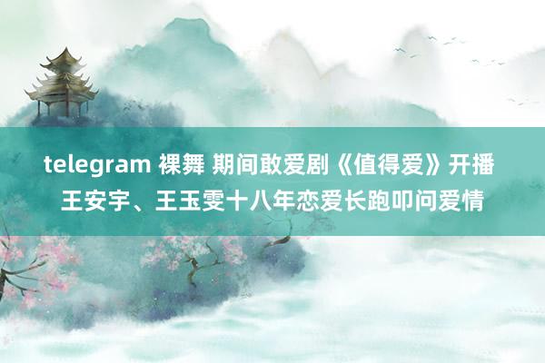 telegram 裸舞 期间敢爱剧《值得爱》开播 王安宇、王玉雯十八年恋爱长跑叩问爱情