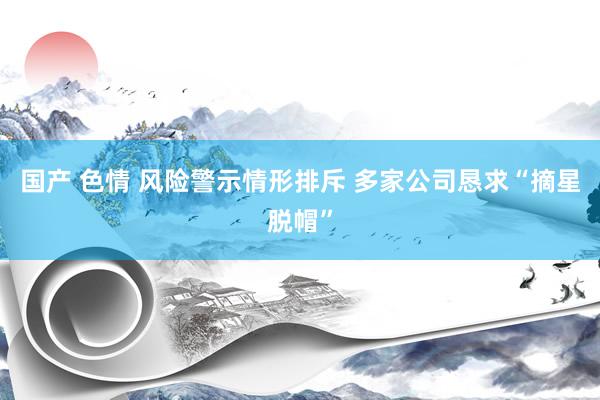 国产 色情 风险警示情形排斥 多家公司恳求“摘星脱帽”