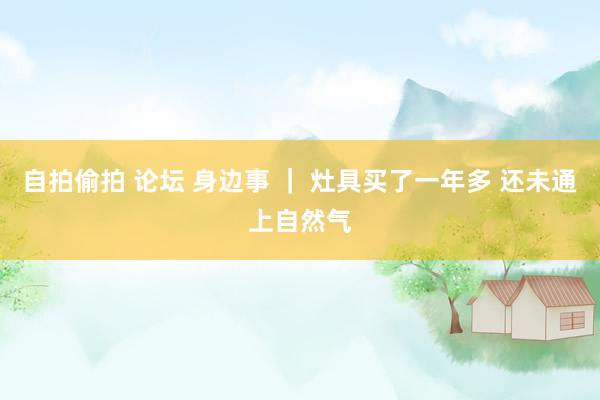 自拍偷拍 论坛 身边事 ｜ 灶具买了一年多 还未通上自然气