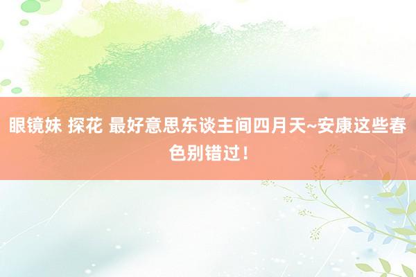 眼镜妹 探花 最好意思东谈主间四月天~安康这些春色别错过！
