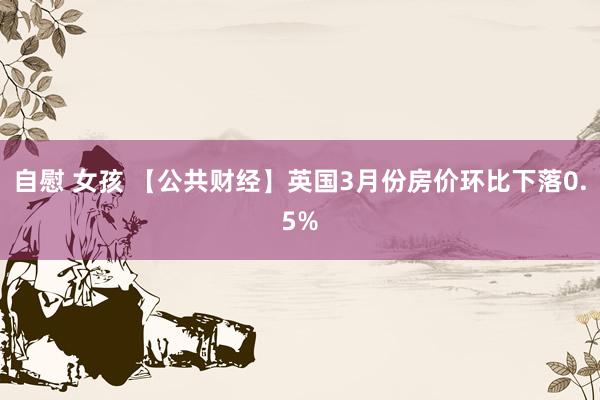 自慰 女孩 【公共财经】英国3月份房价环比下落0.5%