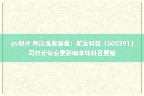 av图片 每周股票复盘：航发科技（600391）司帐计谋变更影响本钱科目更始