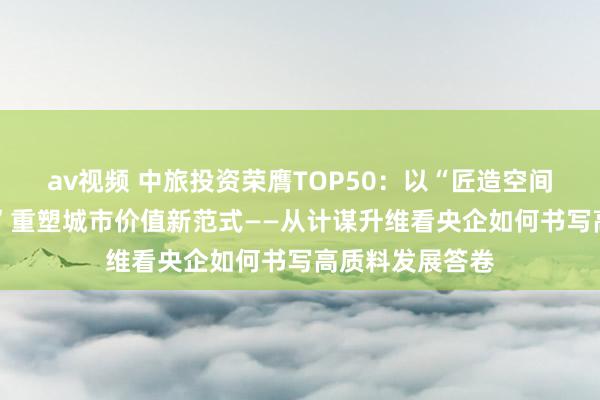 av视频 中旅投资荣膺TOP50：以“匠造空间 筑好意思糊口”重塑城市价值新范式——从计谋升维看央企如何书写高质料发展答卷