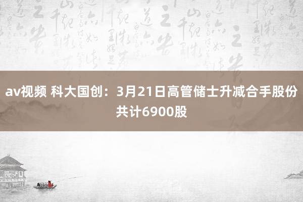 av视频 科大国创：3月21日高管储士升减合手股份共计6900股