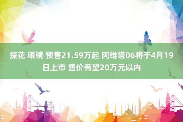 探花 眼镜 预售21.59万起 阿维塔06将于4月19日上市 售价有望20万元以内