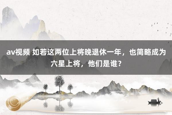 av视频 如若这两位上将晚退休一年，也简略成为六星上将，他们是谁？