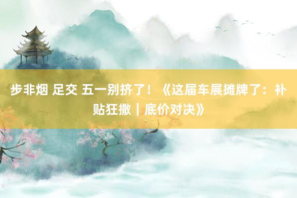 步非烟 足交 五一别挤了！《这届车展摊牌了：补贴狂撒｜底价对决》