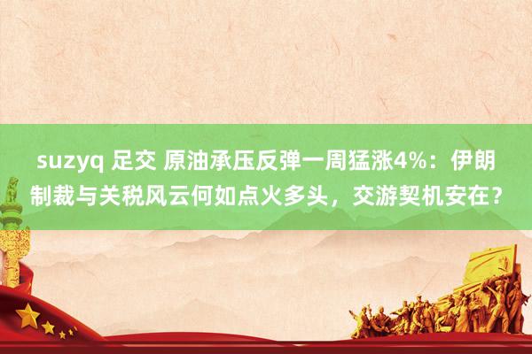 suzyq 足交 原油承压反弹一周猛涨4%：伊朗制裁与关税风云何如点火多头，交游契机安在？