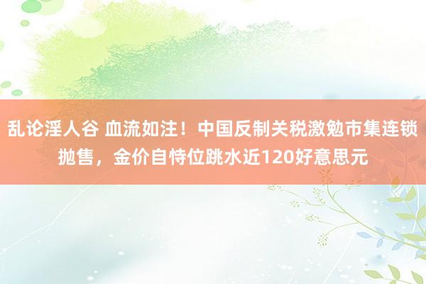 乱论淫人谷 血流如注！中国反制关税激勉市集连锁抛售，金价自恃位跳水近120好意思元