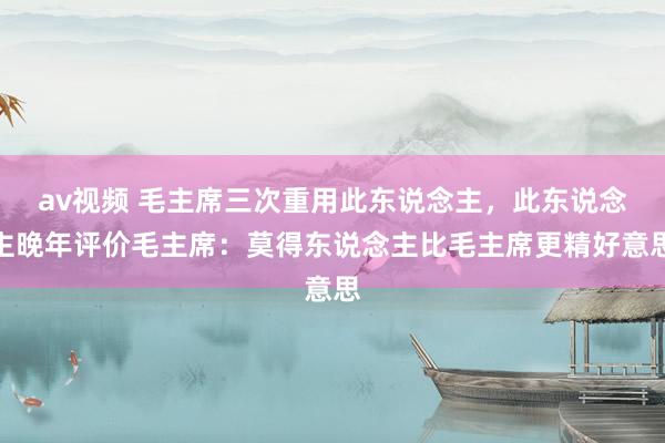 av视频 毛主席三次重用此东说念主，此东说念主晚年评价毛主席：莫得东说念主比毛主席更精好意思