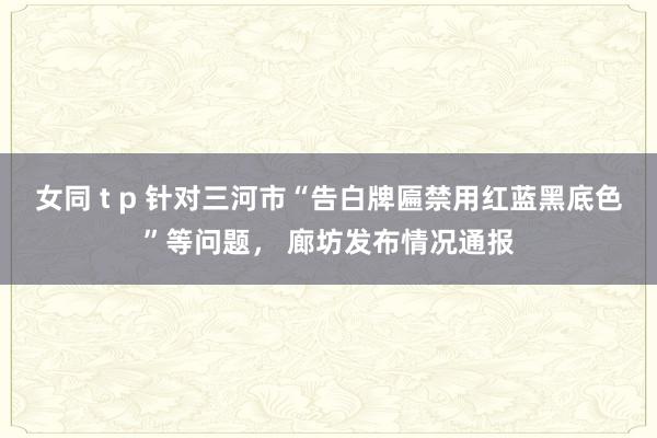 女同 t p 针对三河市“告白牌匾禁用红蓝黑底色”等问题， 廊坊发布情况通报