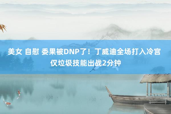 美女 自慰 委果被DNP了！丁威迪全场打入冷宫 仅垃圾技能出战2分钟