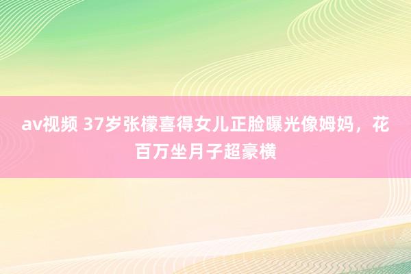 av视频 37岁张檬喜得女儿正脸曝光像姆妈，花百万坐月子超豪横