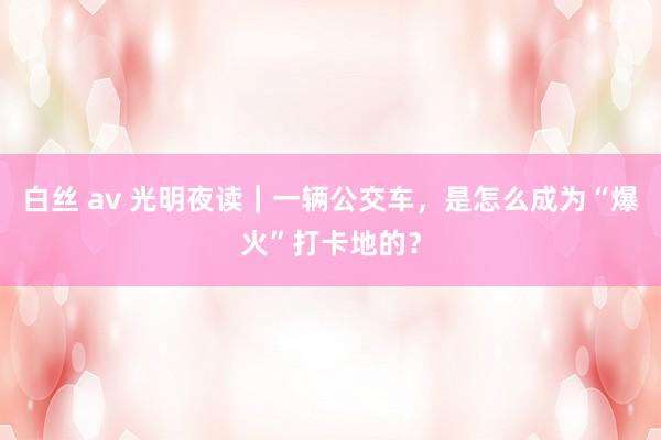 白丝 av 光明夜读｜一辆公交车，是怎么成为“爆火”打卡地的？
