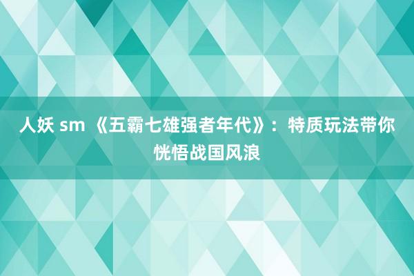 人妖 sm 《五霸七雄强者年代》：特质玩法带你恍悟战国风浪