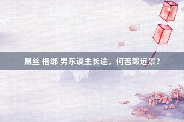 黑丝 捆绑 男东谈主长途，何苦毁远景？