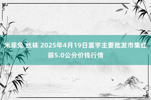 米菲兔 丝袜 2025年4月19日寰宇主要批发市集红蒜5.0公分价钱行情
