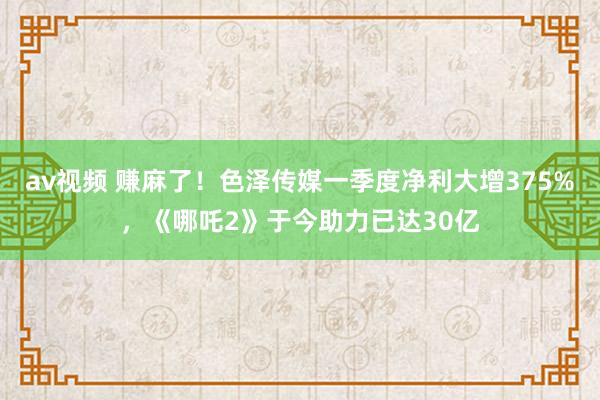 av视频 赚麻了！色泽传媒一季度净利大增375%，《哪吒2》于今助力已达30亿