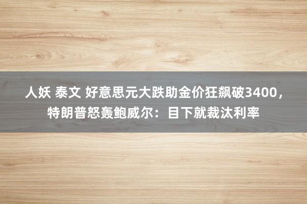 人妖 泰文 好意思元大跌助金价狂飙破3400，特朗普怒轰鲍威尔：目下就裁汰利率